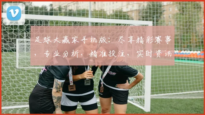 足球大赢家手机版：尽享精彩赛事，专业分析，精准投注，实时资讯，一键获取，体验极致足球乐趣