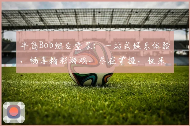 半岛Bob综合登录：一站式娱乐体验，畅享精彩游戏，尽在掌握，快来加入